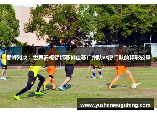 巅峰对决：世界滑板锦标赛排位赛广州队vs厦门队的精彩较量